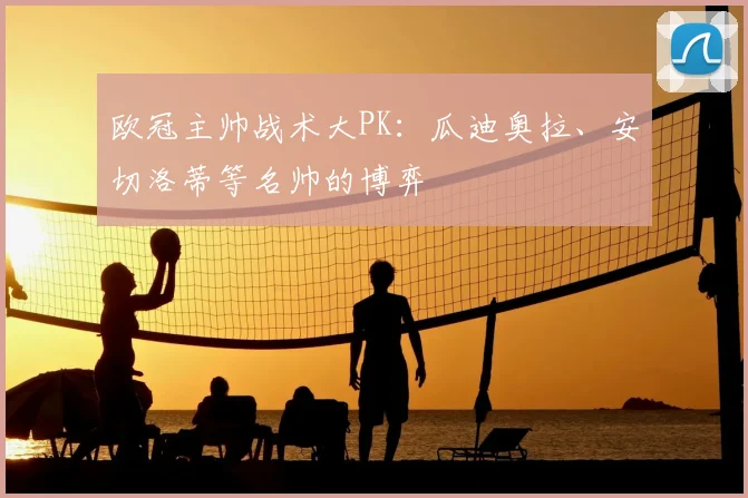 欧冠主帅战术大PK:瓜迪奥拉、安切洛蒂等名帅的博弈